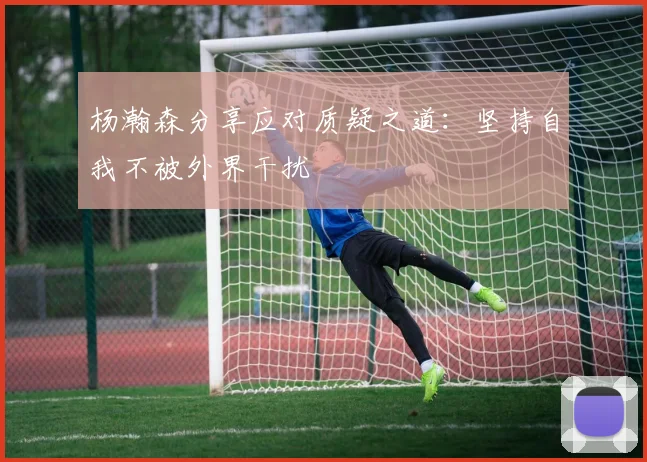 杨瀚森分享应对质疑之道：坚持自我不被外界干扰