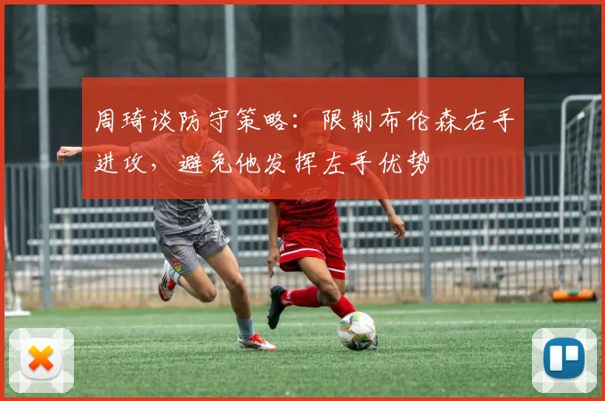 周琦谈防守策略：限制布伦森右手进攻，避免他发挥左手优势