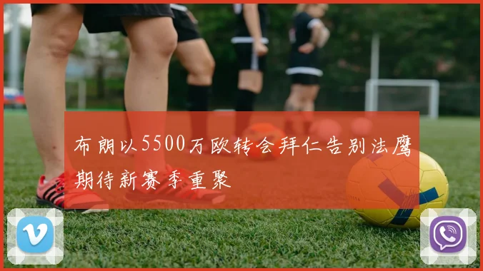 布朗以5500万欧转会拜仁告别法鹰期待新赛季重聚
