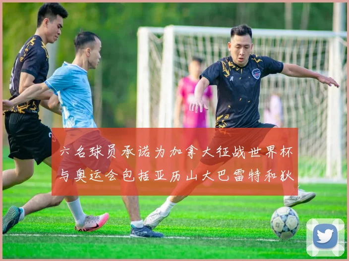 六名球员承诺为加拿大征战世界杯与奥运会包括亚历山大巴雷特和狄龙在内