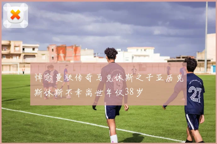 悼念曼联传奇马克休斯之子亚历克斯休斯不幸离世年仅38岁