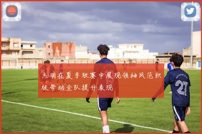 杰明在夏季联赛中展现领袖风范积极带动全队提升表现