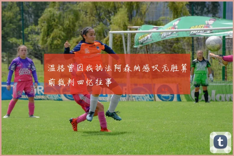 温格曾因我执法阿森纳感叹无胜算前裁判回忆往事