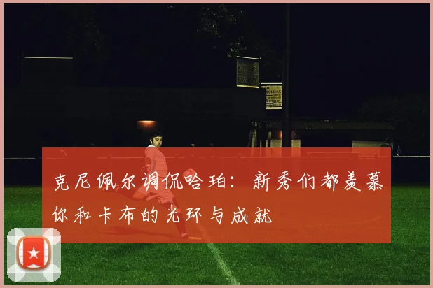 克尼佩尔调侃哈珀：新秀们都羡慕你和卡布的光环与成就