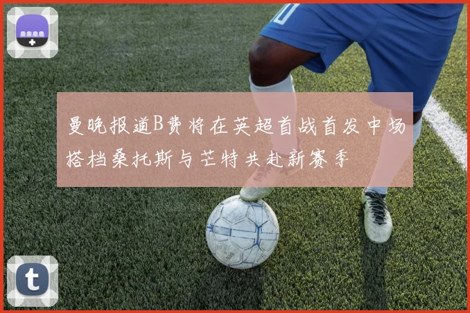 曼晚报道B费将在英超首战首发中场搭档桑托斯与芒特共赴新赛季